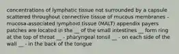 concentrations of lymphatic tissue not surrounded by a capsule scattered throughout connective tissue of mucous membranes - mucosa-associated lymphoid tissue (MALT) appendix payers patches are located in the __ of the small intestines __ form ring at the top of throat __ - pharyngeal tonsil __ - on each side of the wall __ - in the back of the tongue