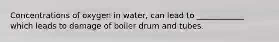 Concentrations of oxygen in water, can lead to ____________ which leads to damage of boiler drum and tubes.