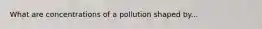 What are concentrations of a pollution shaped by...