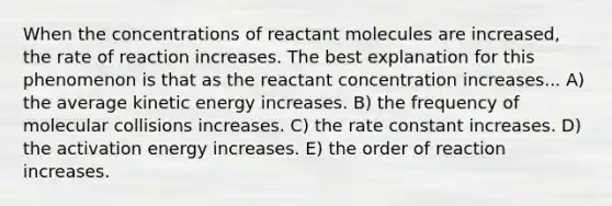 When the concentrations of reactant molecules are increased, the rate of reaction increases. The best explanation for this phenomenon is that as the reactant concentration increases... A) the average kinetic energy increases. B) the frequency of molecular collisions increases. C) the rate constant increases. D) the activation energy increases. E) the order of reaction increases.