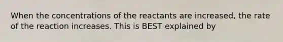 When the concentrations of the reactants are increased, the rate of the reaction increases. This is BEST explained by