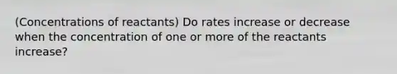 (Concentrations of reactants) Do rates increase or decrease when the concentration of one or more of the reactants increase?