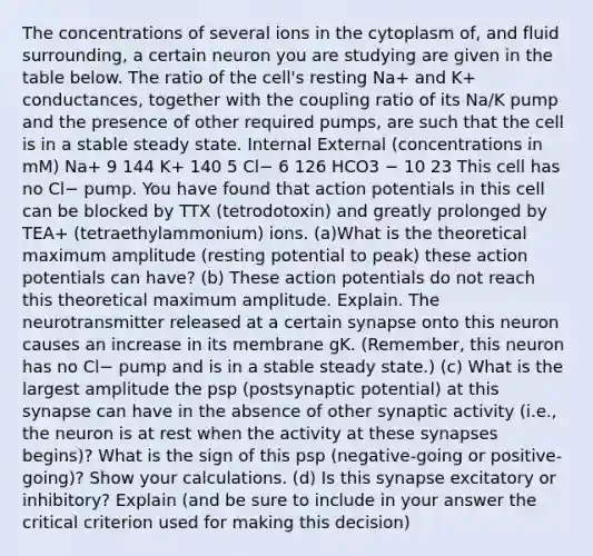 The concentrations of several ions in the cytoplasm of, and fluid surrounding, a certain neuron you are studying are given in the table below. The ratio of the cell's resting Na+ and K+ conductances, together with the coupling ratio of its Na/K pump and the presence of other required pumps, are such that the cell is in a stable steady state. Internal External (concentrations in mM) Na+ 9 144 K+ 140 5 Cl− 6 126 HCO3 − 10 23 This cell has no Cl− pump. You have found that action potentials in this cell can be blocked by TTX (tetrodotoxin) and greatly prolonged by TEA+ (tetraethylammonium) ions. (a)What is the theoretical maximum amplitude (resting potential to peak) these action potentials can have? (b) These action potentials do not reach this theoretical maximum amplitude. Explain. The neurotransmitter released at a certain synapse onto this neuron causes an increase in its membrane gK. (Remember, this neuron has no Cl− pump and is in a stable steady state.) (c) What is the largest amplitude the psp (postsynaptic potential) at this synapse can have in the absence of other synaptic activity (i.e., the neuron is at rest when the activity at these synapses begins)? What is the sign of this psp (negative-going or positive-going)? Show your calculations. (d) Is this synapse excitatory or inhibitory? Explain (and be sure to include in your answer the critical criterion used for making this decision)