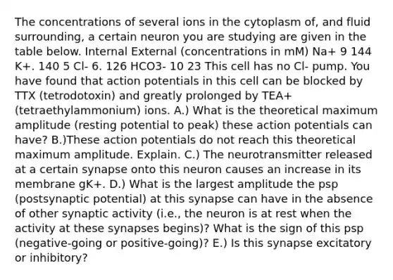 The concentrations of several ions in the cytoplasm of, and fluid surrounding, a certain neuron you are studying are given in the table below. Internal External (concentrations in mM) Na+ 9 144 K+. 140 5 Cl- 6. 126 HCO3- 10 23 This cell has no Cl- pump. You have found that action potentials in this cell can be blocked by TTX (tetrodotoxin) and greatly prolonged by TEA+ (tetraethylammonium) ions. A.) What is the theoretical maximum amplitude (resting potential to peak) these action potentials can have? B.)These action potentials do not reach this theoretical maximum amplitude. Explain. C.) The neurotransmitter released at a certain synapse onto this neuron causes an increase in its membrane gK+. D.) What is the largest amplitude the psp (postsynaptic potential) at this synapse can have in the absence of other synaptic activity (i.e., the neuron is at rest when the activity at these synapses begins)? What is the sign of this psp (negative-going or positive-going)? E.) Is this synapse excitatory or inhibitory?