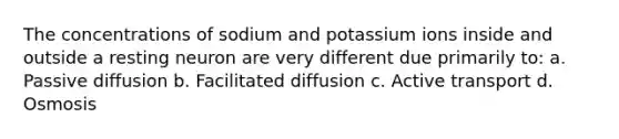 The concentrations of sodium and potassium ions inside and outside a resting neuron are very different due primarily to: a. Passive diffusion b. Facilitated diffusion c. Active transport d. Osmosis