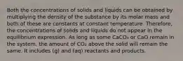 Both the concentrations of solids and liquids can be obtained by multiplying the density of the substance by its molar mass and both of these are constants at constant temperature. Therefore, the concentrations of solids and liquids do not appear in the equilibrium expression. As long as some CaCO₃ or CaO remain in the system, the amount of CO₂ above the solid will remain the same. It includes (g) and (aq) reactants and products.