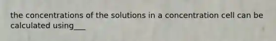 the concentrations of the solutions in a concentration cell can be calculated using___