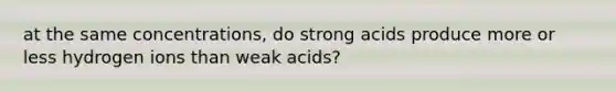 at the same concentrations, do strong acids produce more or less hydrogen ions than weak acids?