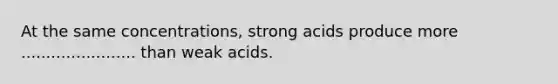 At the same concentrations, strong acids produce more ....................... than weak acids.