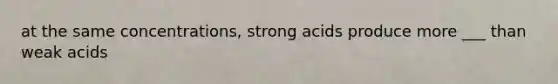 at the same concentrations, strong acids produce more ___ than weak acids