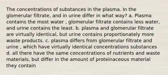 The concentrations of substances in the plasma. In the glomerular filtrate, and in urine differ in what way? a. Plasma contains the most water , glomerular filtrate contains less water, and urine contains the least. b. plasma and glomerular filtrate are virtually identical, but urine contains proportionately more waste products. c. plasma differs from glomerular filtrate and urine , which have virtually identical concentrations substances d. all there have the same concentrations of nutrients and waste materials, but differ in the amount of proteinaceous material they contain