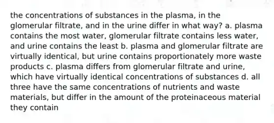 the concentrations of substances in the plasma, in the glomerular filtrate, and in the urine differ in what way? a. plasma contains the most water, glomerular filtrate contains less water, and urine contains the least b. plasma and glomerular filtrate are virtually identical, but urine contains proportionately more waste products c. plasma differs from glomerular filtrate and urine, which have virtually identical concentrations of substances d. all three have the same concentrations of nutrients and waste materials, but differ in the amount of the proteinaceous material they contain