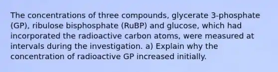 The concentrations of three compounds, glycerate 3-phosphate (GP), ribulose bisphosphate (RuBP) and glucose, which had incorporated the radioactive carbon atoms, were measured at intervals during the investigation. a) Explain why the concentration of radioactive GP increased initially.