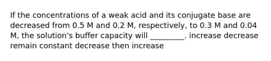 If the concentrations of a weak acid and its conjugate base are decreased from 0.5 M and 0.2 M, respectively, to 0.3 M and 0.04 M, the solution's buffer capacity will _________. increase decrease remain constant decrease then increase