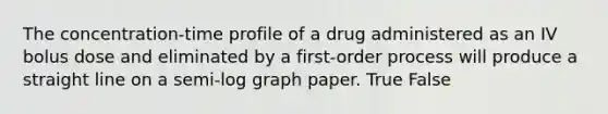 The concentration-time profile of a drug administered as an IV bolus dose and eliminated by a first-order process will produce a straight line on a semi-log graph paper. True False