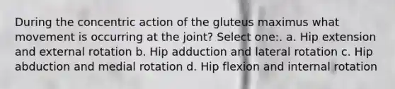 During the concentric action of the gluteus maximus what movement is occurring at the joint? Select one:. a. Hip extension and external rotation b. Hip adduction and lateral rotation c. Hip abduction and medial rotation d. Hip flexion and internal rotation