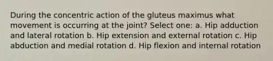 During the concentric action of the gluteus maximus what movement is occurring at the joint? Select one: a. Hip adduction and lateral rotation b. Hip extension and external rotation c. Hip abduction and medial rotation d. Hip flexion and internal rotation