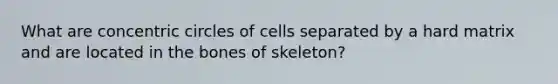 What are concentric circles of cells separated by a hard matrix and are located in the bones of skeleton?