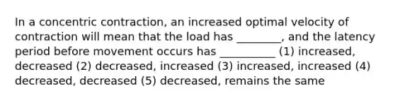 In a concentric contraction, an increased optimal velocity of contraction will mean that the load has ________, and the latency period before movement occurs has __________ (1) increased, decreased (2) decreased, increased (3) increased, increased (4) decreased, decreased (5) decreased, remains the same