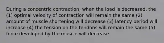 During a concentric contraction, when the load is decreased, the (1) optimal velocity of contraction will remain the same (2) amount of muscle shortening will decrease (3) latency period will increase (4) the tension on the tendons will remain the same (5) force developed by the muscle will decrease