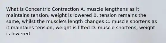 What is Concentric Contraction A. muscle lengthens as it maintains tension, weight is lowered B. tension remains the same, whilst the muscle's length changes C. muscle shortens as it maintains tension, weight is lifted D. muscle shortens, weight is lowered