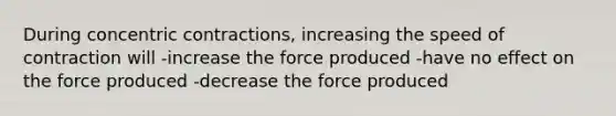 During concentric contractions, increasing the speed of contraction will -increase the force produced -have no effect on the force produced -decrease the force produced