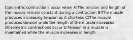 Concentric contractions occur when A)The tension and length of the muscle remain constant during a contraction B)The muscle produces increasing tension as it shortens C)The muscle produces tension while the length of the muscle increases D)Isometric contractions occur E)Tension in a muscle is maintained while the muscle increases in length