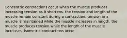 Concentric contractions occur when the muscle produces increasing tension as it shortens. the tension and length of the muscle remain constant during a contraction. tension in a muscle is maintained while the muscle increases in length. the muscle produces tension while the length of the muscle increases. isometric contractions occur.