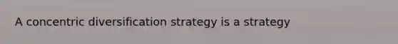 A concentric diversification strategy is a strategy