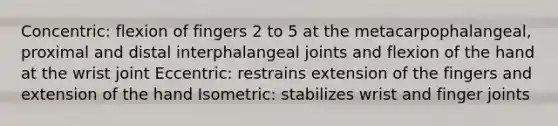 Concentric: flexion of fingers 2 to 5 at the metacarpophalangeal, proximal and distal interphalangeal joints and flexion of the hand at the wrist joint Eccentric: restrains extension of the fingers and extension of the hand Isometric: stabilizes wrist and finger joints