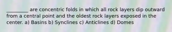 _________ are concentric folds in which all rock layers dip outward from a central point and the oldest rock layers exposed in the center. a) Basins b) Synclines c) Anticlines d) Domes