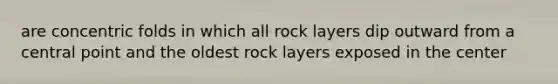 are concentric folds in which all rock layers dip outward from a central point and the oldest rock layers exposed in the center