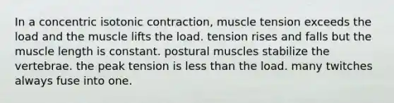 In a concentric isotonic contraction, muscle tension exceeds the load and the muscle lifts the load. tension rises and falls but the muscle length is constant. postural muscles stabilize the vertebrae. the peak tension is less than the load. many twitches always fuse into one.