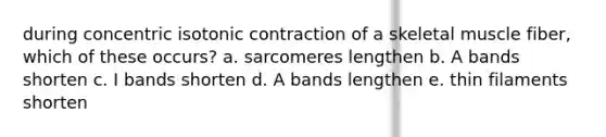 during concentric isotonic contraction of a skeletal muscle fiber, which of these occurs? a. sarcomeres lengthen b. A bands shorten c. I bands shorten d. A bands lengthen e. thin filaments shorten