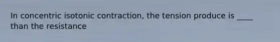 In concentric isotonic contraction, the tension produce is ____ than the resistance