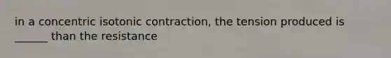 in a concentric isotonic contraction, the tension produced is ______ than the resistance