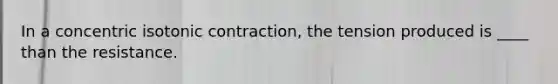 In a concentric isotonic contraction, the tension produced is ____ than the resistance.