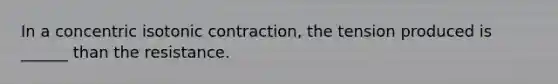 In a concentric isotonic contraction, the tension produced is ______ than the resistance.