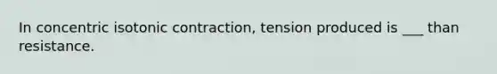 In concentric isotonic contraction, tension produced is ___ than resistance.