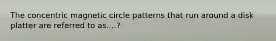 The concentric magnetic circle patterns that run around a disk platter are referred to as....?