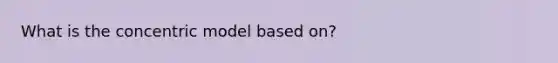 What is the concentric model based on?