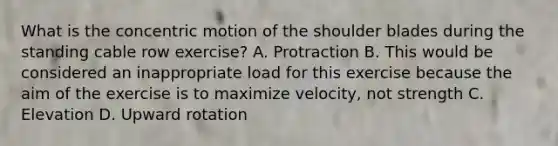 What is the concentric motion of the shoulder blades during the standing cable row exercise? A. Protraction B. This would be considered an inappropriate load for this exercise because the aim of the exercise is to maximize velocity, not strength C. Elevation D. Upward rotation