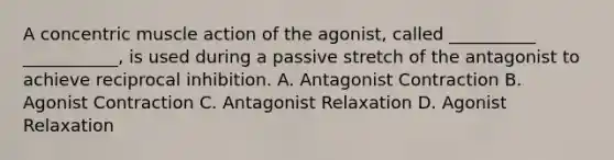 A concentric muscle action of the agonist, called __________ ___________, is used during a passive stretch of the antagonist to achieve reciprocal inhibition. A. Antagonist Contraction B. Agonist Contraction C. Antagonist Relaxation D. Agonist Relaxation