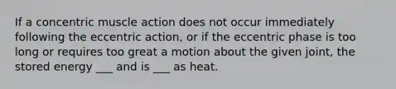 If a concentric muscle action does not occur immediately following the eccentric action, or if the eccentric phase is too long or requires too great a motion about the given joint, the stored energy ___ and is ___ as heat.