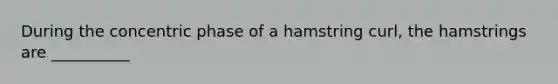 During the concentric phase of a hamstring curl, the hamstrings are __________