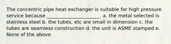 The concentric pipe heat exchanger is suitable for high pressure service because ______________________. a. the metal selected is stainless steel b. the tubes, etc are small in dimension c. the tubes are seamless construction d. the unit is ASME stamped e. None of the above