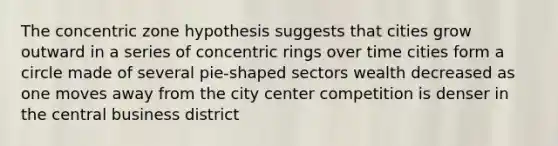 The concentric zone hypothesis suggests that cities grow outward in a series of concentric rings over time cities form a circle made of several pie-shaped sectors wealth decreased as one moves away from the city center competition is denser in the central business district