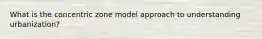 What is the concentric zone model approach to understanding urbanization?