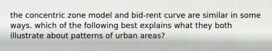 the concentric zone model and bid-rent curve are similar in some ways. which of the following best explains what they both illustrate about patterns of urban areas?