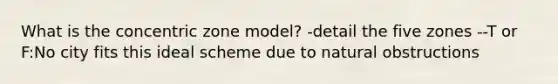 What is the concentric zone model? -detail the five zones --T or F:No city fits this ideal scheme due to natural obstructions